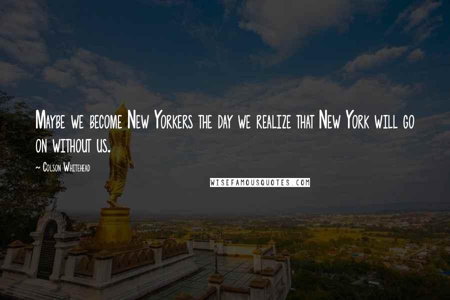 Colson Whitehead Quotes: Maybe we become New Yorkers the day we realize that New York will go on without us.