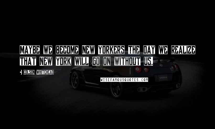 Colson Whitehead Quotes: Maybe we become New Yorkers the day we realize that New York will go on without us.