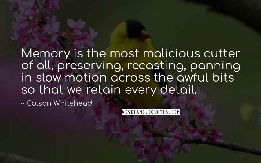 Colson Whitehead Quotes: Memory is the most malicious cutter of all, preserving, recasting, panning in slow motion across the awful bits so that we retain every detail.