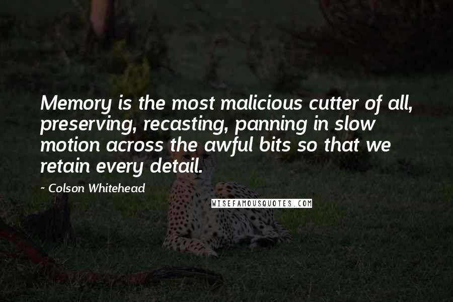 Colson Whitehead Quotes: Memory is the most malicious cutter of all, preserving, recasting, panning in slow motion across the awful bits so that we retain every detail.
