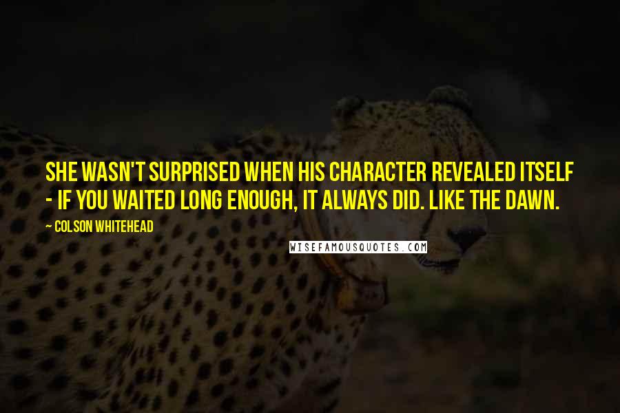 Colson Whitehead Quotes: She wasn't surprised when his character revealed itself - if you waited long enough, it always did. Like the dawn.