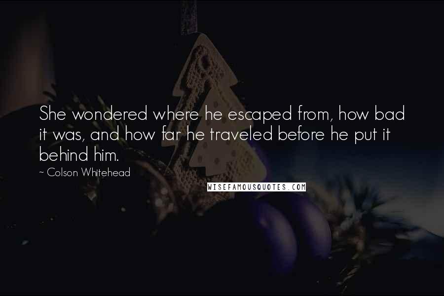 Colson Whitehead Quotes: She wondered where he escaped from, how bad it was, and how far he traveled before he put it behind him.