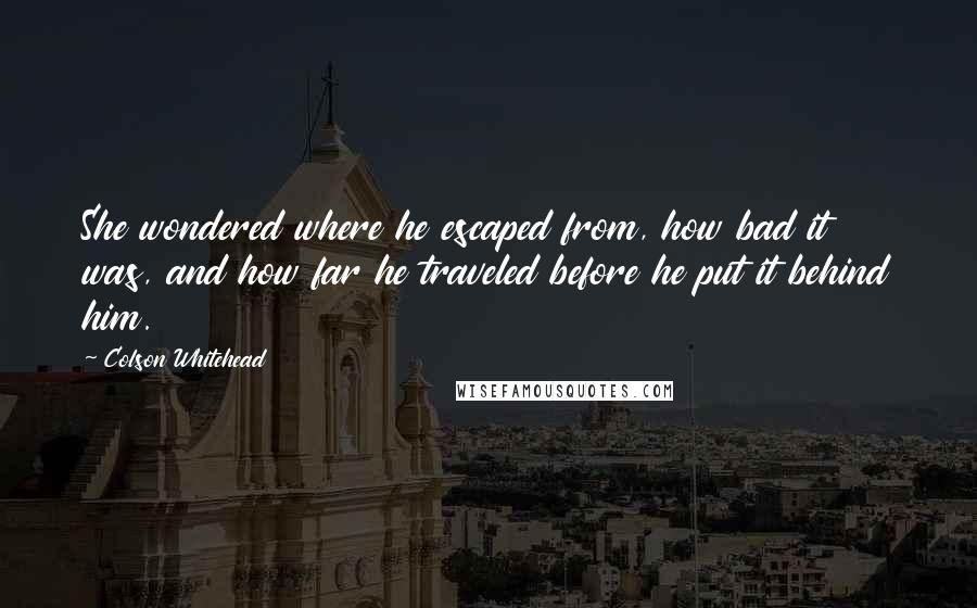 Colson Whitehead Quotes: She wondered where he escaped from, how bad it was, and how far he traveled before he put it behind him.