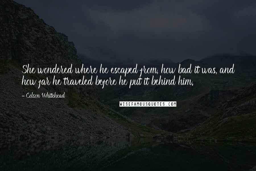 Colson Whitehead Quotes: She wondered where he escaped from, how bad it was, and how far he traveled before he put it behind him.