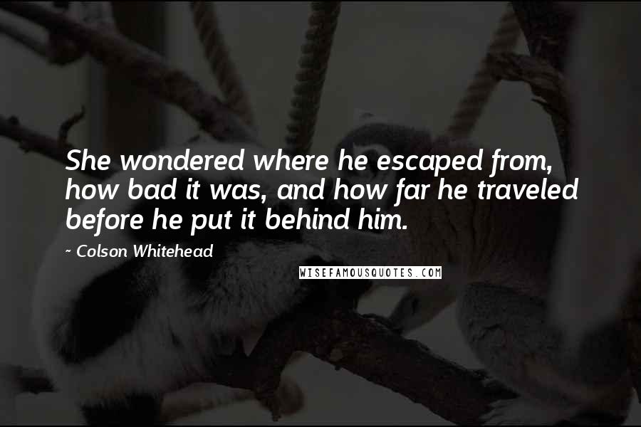Colson Whitehead Quotes: She wondered where he escaped from, how bad it was, and how far he traveled before he put it behind him.