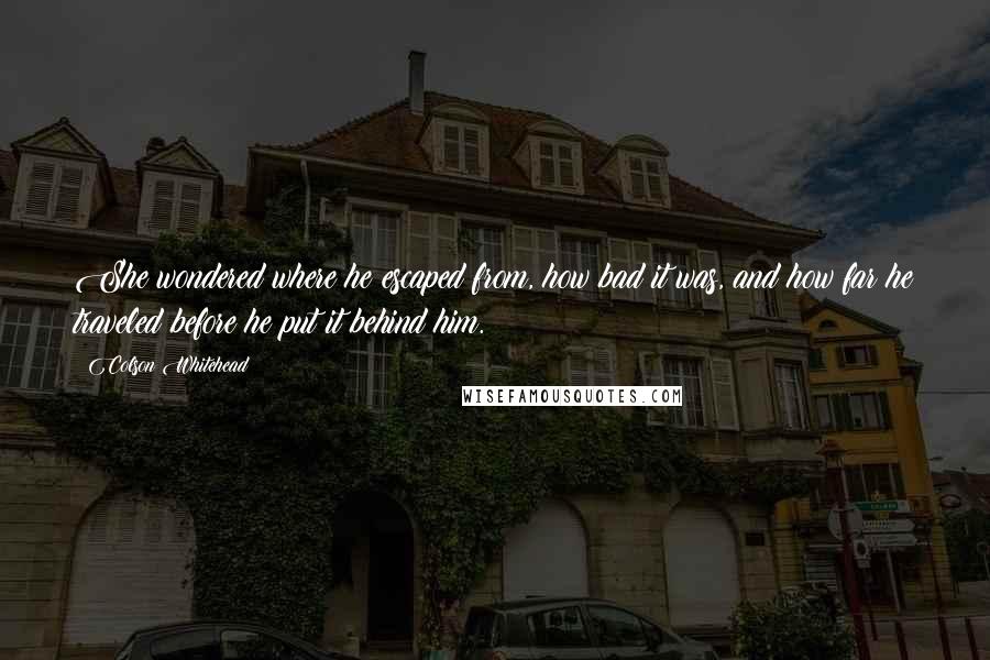 Colson Whitehead Quotes: She wondered where he escaped from, how bad it was, and how far he traveled before he put it behind him.