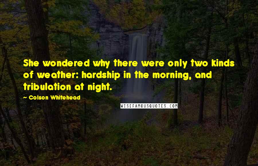 Colson Whitehead Quotes: She wondered why there were only two kinds of weather: hardship in the morning, and tribulation at night.