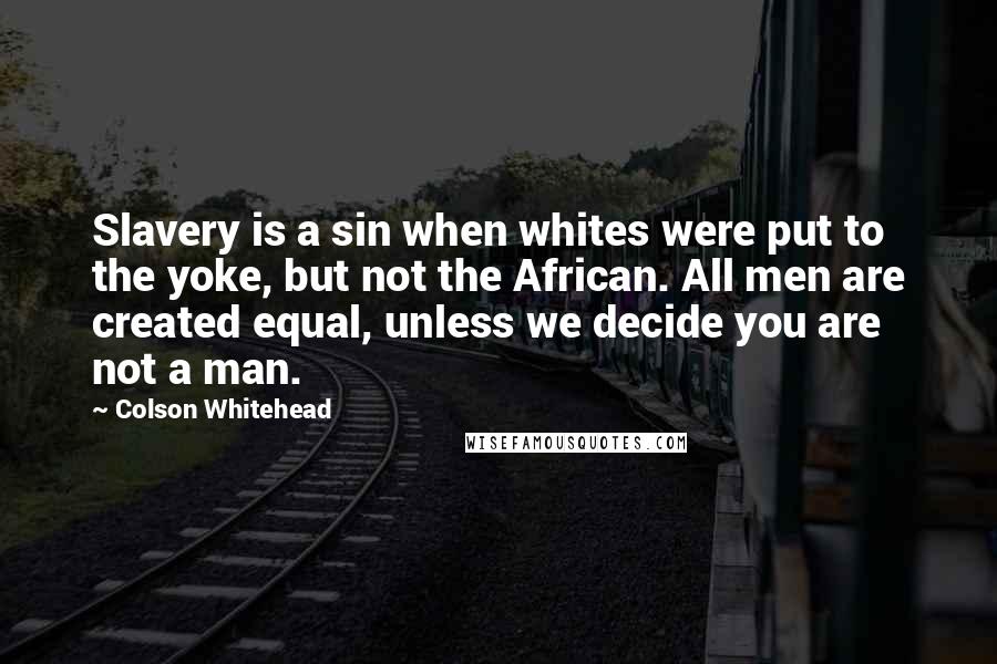 Colson Whitehead Quotes: Slavery is a sin when whites were put to the yoke, but not the African. All men are created equal, unless we decide you are not a man.