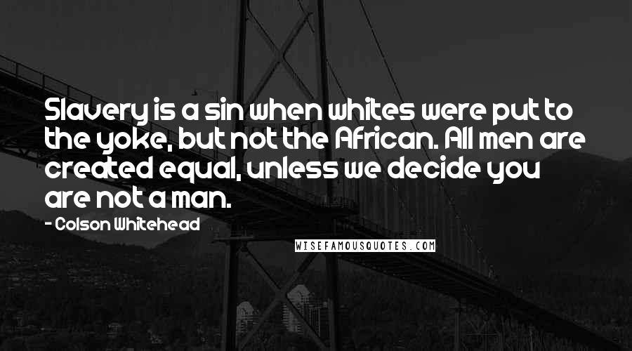 Colson Whitehead Quotes: Slavery is a sin when whites were put to the yoke, but not the African. All men are created equal, unless we decide you are not a man.