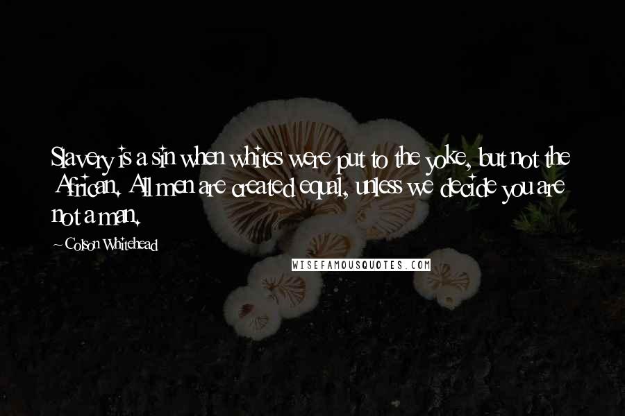 Colson Whitehead Quotes: Slavery is a sin when whites were put to the yoke, but not the African. All men are created equal, unless we decide you are not a man.