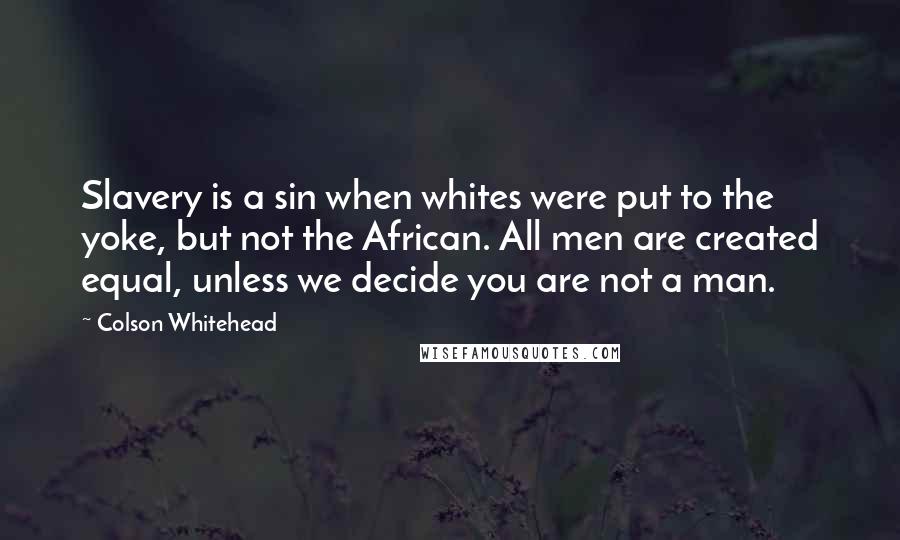 Colson Whitehead Quotes: Slavery is a sin when whites were put to the yoke, but not the African. All men are created equal, unless we decide you are not a man.