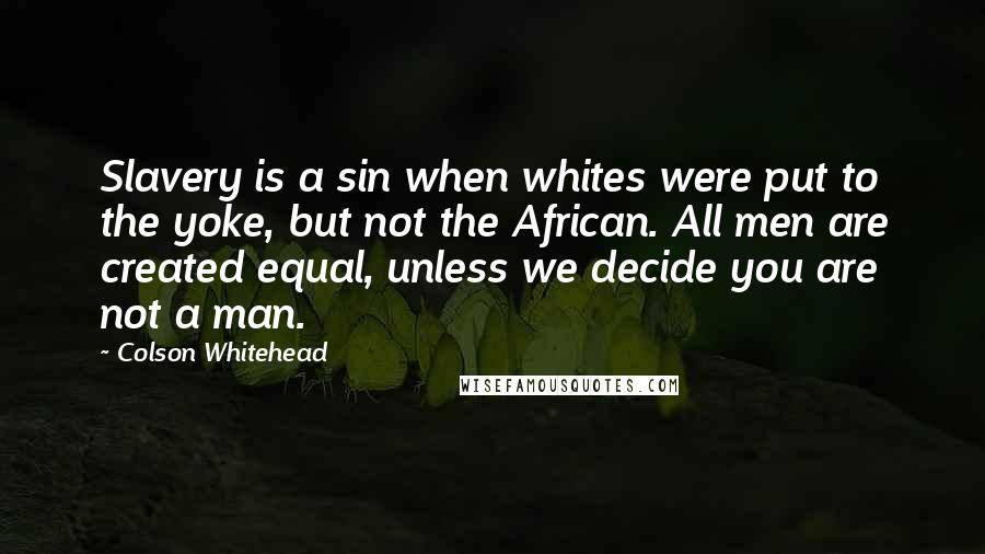 Colson Whitehead Quotes: Slavery is a sin when whites were put to the yoke, but not the African. All men are created equal, unless we decide you are not a man.