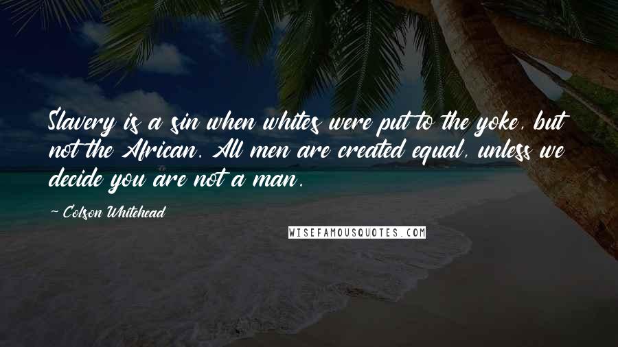 Colson Whitehead Quotes: Slavery is a sin when whites were put to the yoke, but not the African. All men are created equal, unless we decide you are not a man.