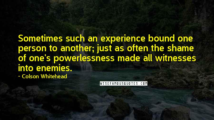 Colson Whitehead Quotes: Sometimes such an experience bound one person to another; just as often the shame of one's powerlessness made all witnesses into enemies.