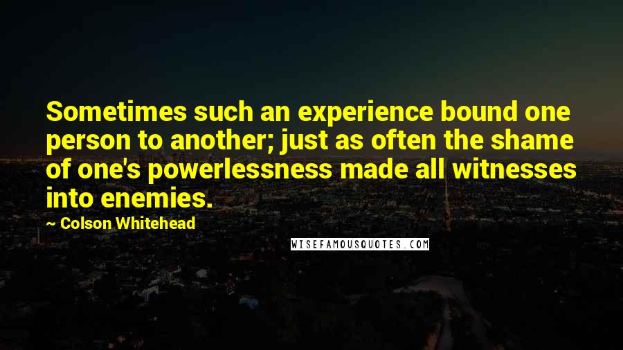 Colson Whitehead Quotes: Sometimes such an experience bound one person to another; just as often the shame of one's powerlessness made all witnesses into enemies.