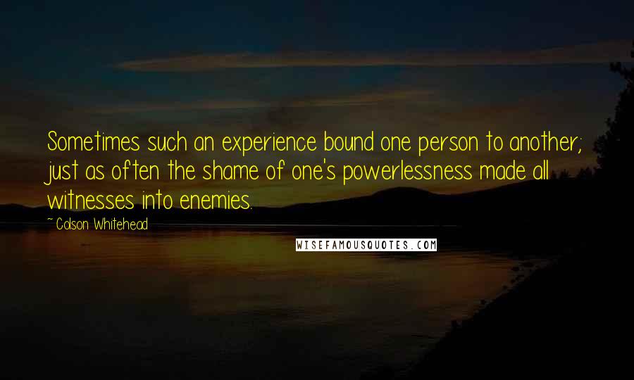 Colson Whitehead Quotes: Sometimes such an experience bound one person to another; just as often the shame of one's powerlessness made all witnesses into enemies.