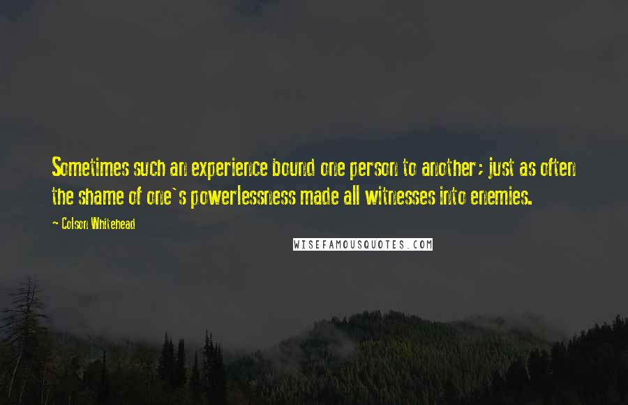 Colson Whitehead Quotes: Sometimes such an experience bound one person to another; just as often the shame of one's powerlessness made all witnesses into enemies.