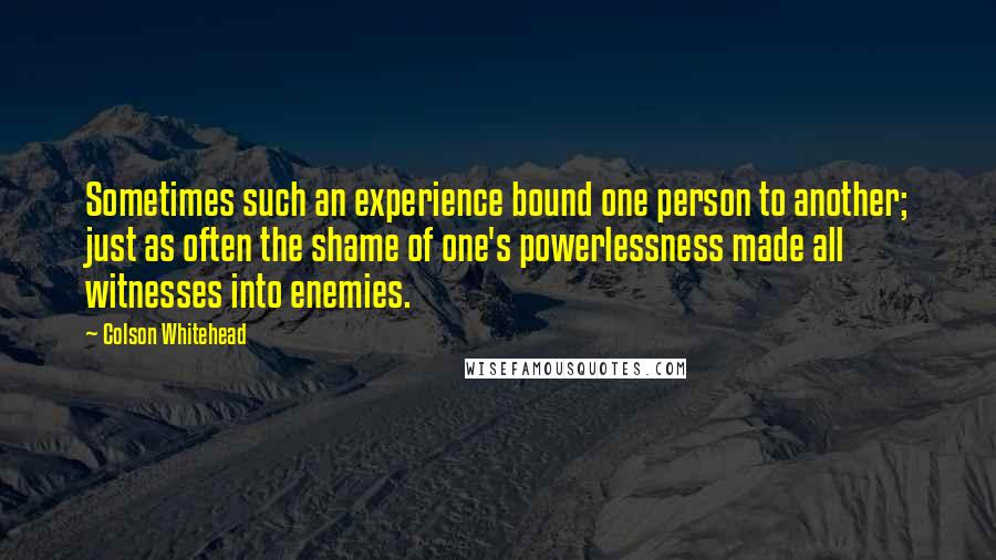 Colson Whitehead Quotes: Sometimes such an experience bound one person to another; just as often the shame of one's powerlessness made all witnesses into enemies.