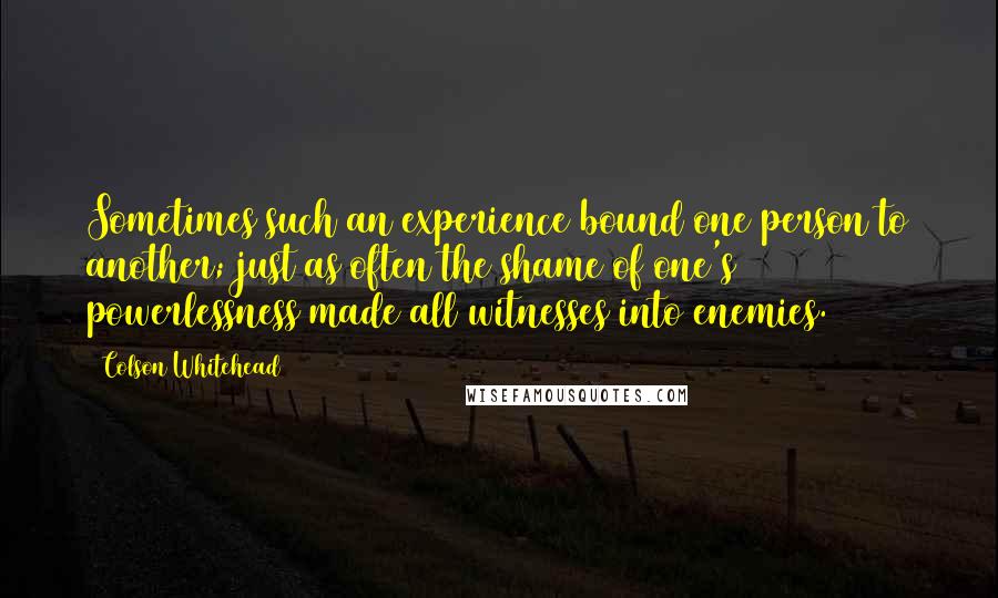 Colson Whitehead Quotes: Sometimes such an experience bound one person to another; just as often the shame of one's powerlessness made all witnesses into enemies.