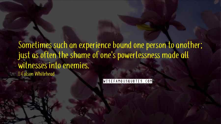 Colson Whitehead Quotes: Sometimes such an experience bound one person to another; just as often the shame of one's powerlessness made all witnesses into enemies.