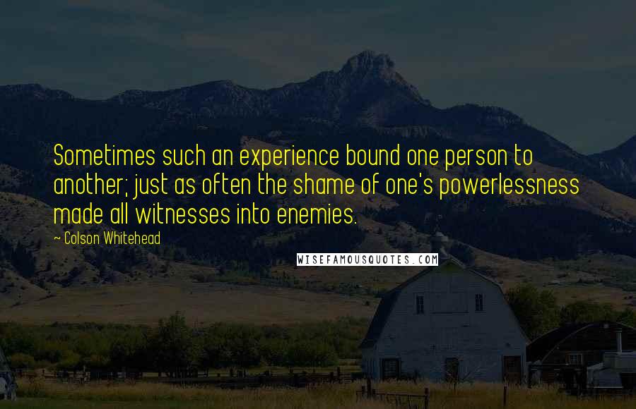 Colson Whitehead Quotes: Sometimes such an experience bound one person to another; just as often the shame of one's powerlessness made all witnesses into enemies.