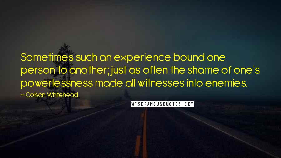 Colson Whitehead Quotes: Sometimes such an experience bound one person to another; just as often the shame of one's powerlessness made all witnesses into enemies.