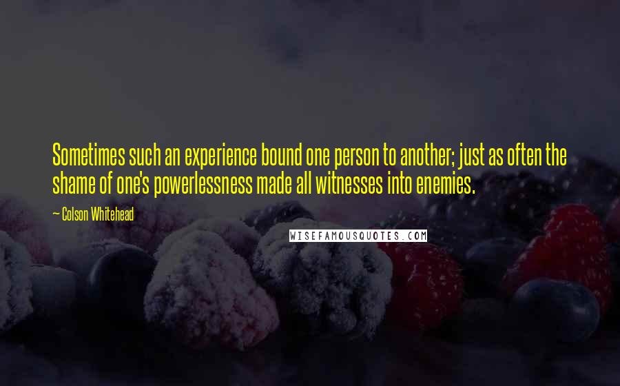 Colson Whitehead Quotes: Sometimes such an experience bound one person to another; just as often the shame of one's powerlessness made all witnesses into enemies.