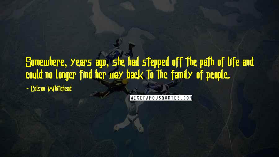 Colson Whitehead Quotes: Somewhere, years ago, she had stepped off the path of life and could no longer find her way back to the family of people.