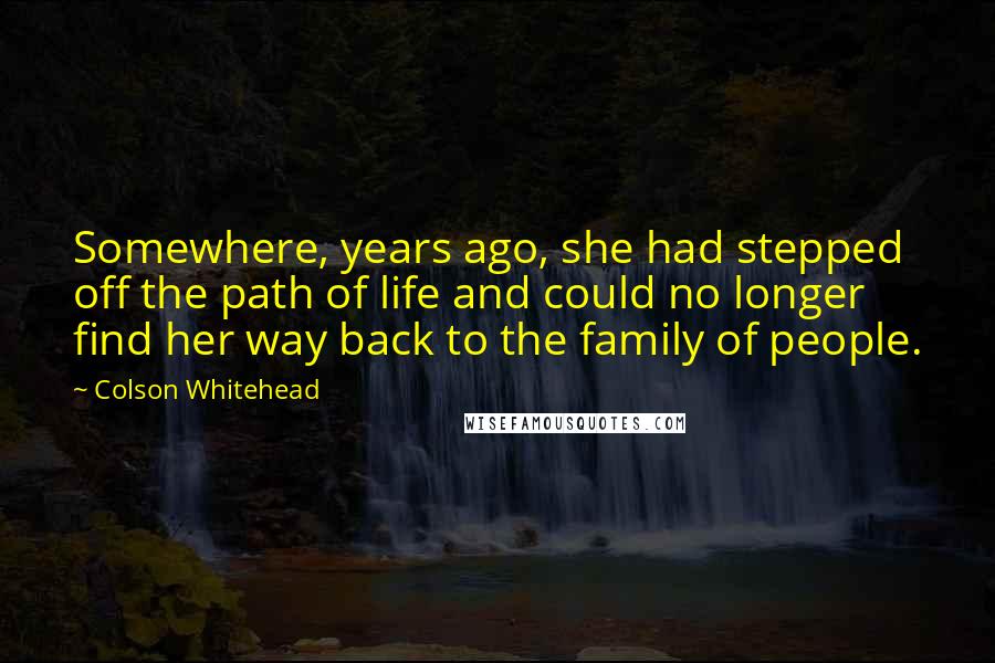 Colson Whitehead Quotes: Somewhere, years ago, she had stepped off the path of life and could no longer find her way back to the family of people.