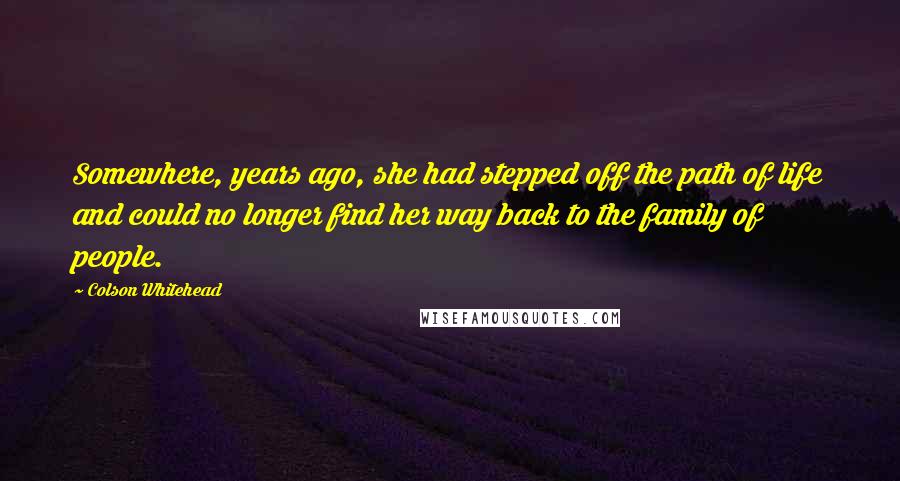 Colson Whitehead Quotes: Somewhere, years ago, she had stepped off the path of life and could no longer find her way back to the family of people.