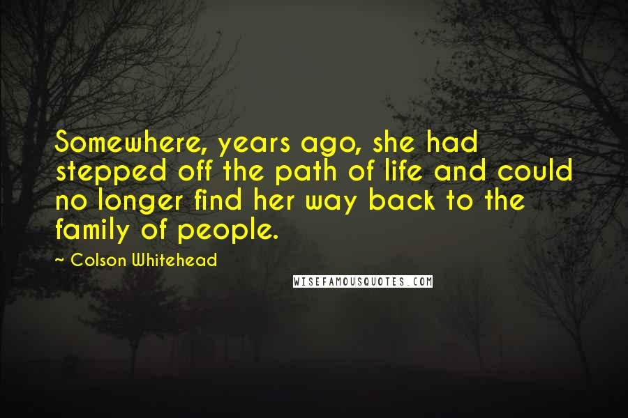 Colson Whitehead Quotes: Somewhere, years ago, she had stepped off the path of life and could no longer find her way back to the family of people.