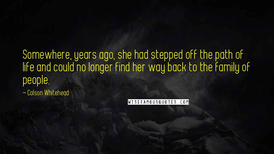 Colson Whitehead Quotes: Somewhere, years ago, she had stepped off the path of life and could no longer find her way back to the family of people.