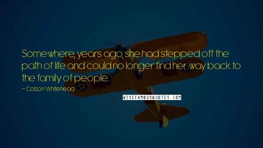 Colson Whitehead Quotes: Somewhere, years ago, she had stepped off the path of life and could no longer find her way back to the family of people.