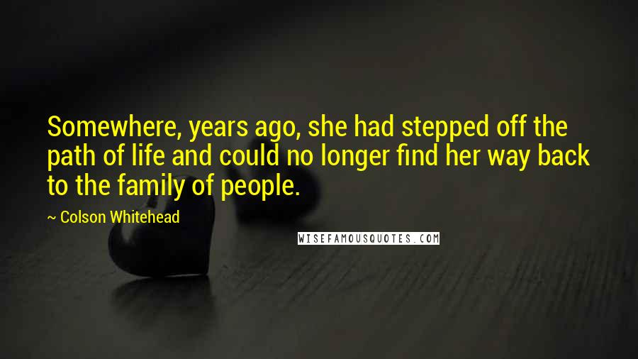 Colson Whitehead Quotes: Somewhere, years ago, she had stepped off the path of life and could no longer find her way back to the family of people.