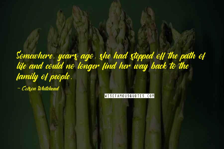 Colson Whitehead Quotes: Somewhere, years ago, she had stepped off the path of life and could no longer find her way back to the family of people.