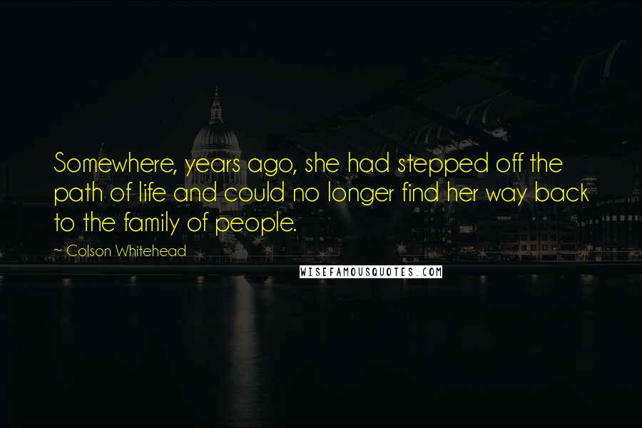 Colson Whitehead Quotes: Somewhere, years ago, she had stepped off the path of life and could no longer find her way back to the family of people.