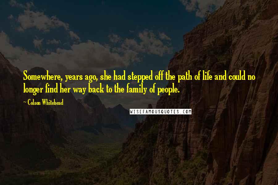 Colson Whitehead Quotes: Somewhere, years ago, she had stepped off the path of life and could no longer find her way back to the family of people.
