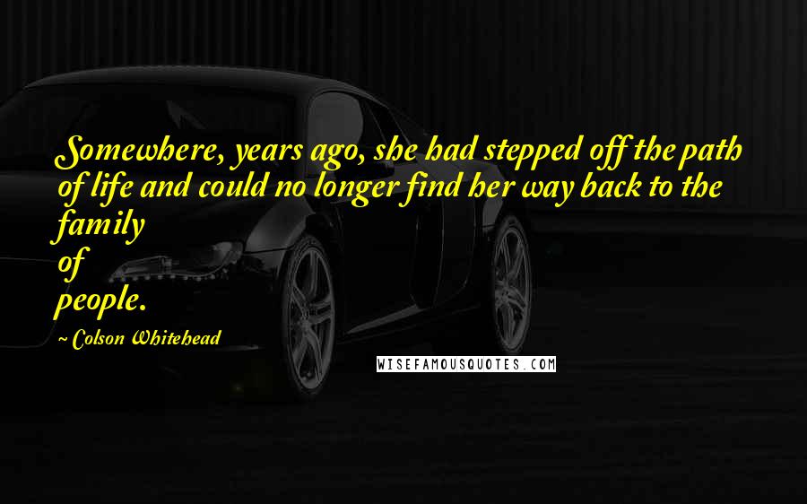 Colson Whitehead Quotes: Somewhere, years ago, she had stepped off the path of life and could no longer find her way back to the family of people.