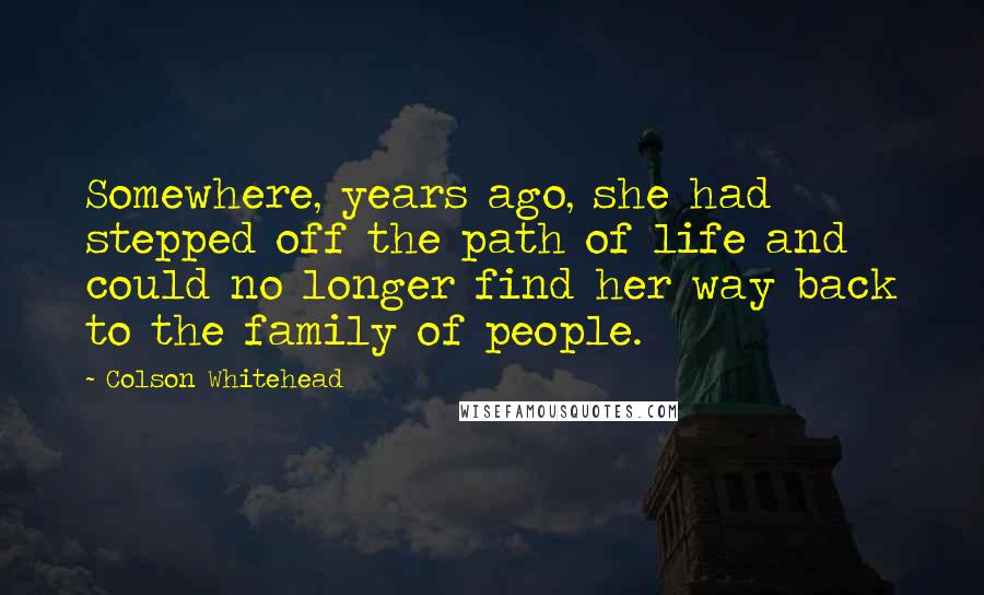 Colson Whitehead Quotes: Somewhere, years ago, she had stepped off the path of life and could no longer find her way back to the family of people.