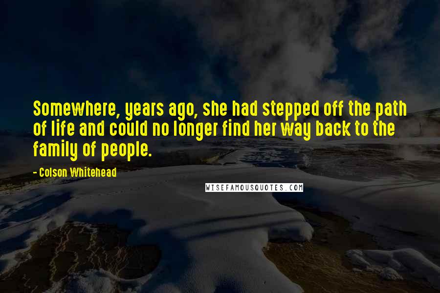 Colson Whitehead Quotes: Somewhere, years ago, she had stepped off the path of life and could no longer find her way back to the family of people.