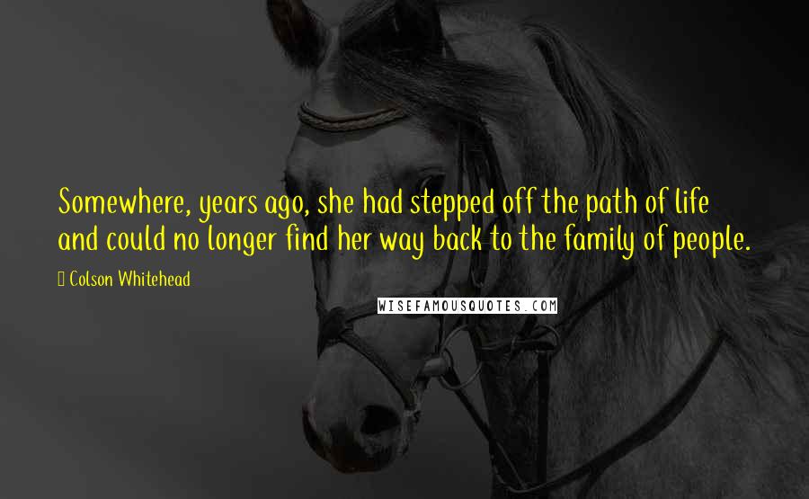 Colson Whitehead Quotes: Somewhere, years ago, she had stepped off the path of life and could no longer find her way back to the family of people.