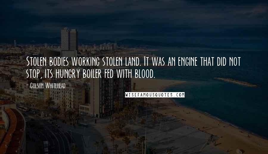 Colson Whitehead Quotes: Stolen bodies working stolen land. It was an engine that did not stop, its hungry boiler fed with blood.