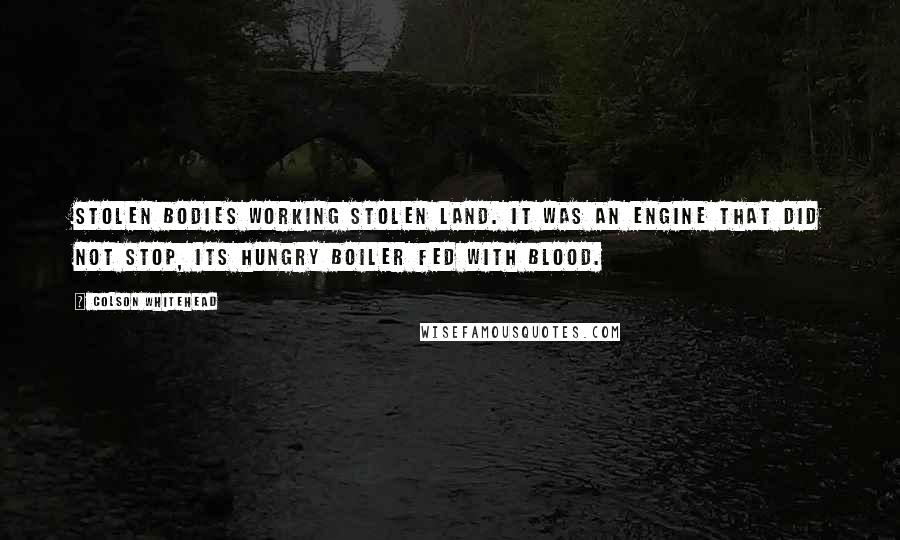 Colson Whitehead Quotes: Stolen bodies working stolen land. It was an engine that did not stop, its hungry boiler fed with blood.