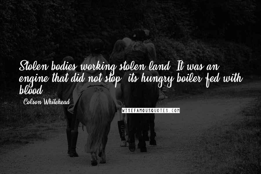 Colson Whitehead Quotes: Stolen bodies working stolen land. It was an engine that did not stop, its hungry boiler fed with blood.