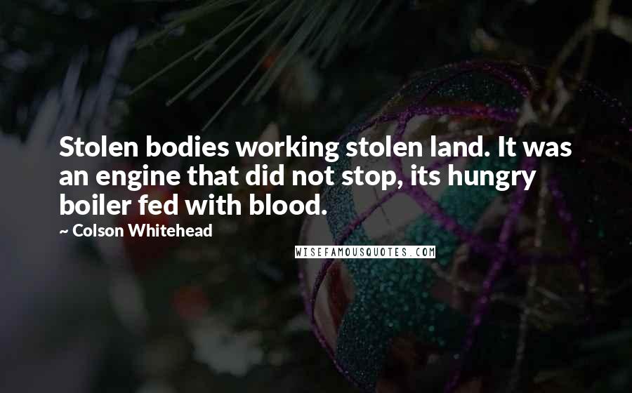 Colson Whitehead Quotes: Stolen bodies working stolen land. It was an engine that did not stop, its hungry boiler fed with blood.