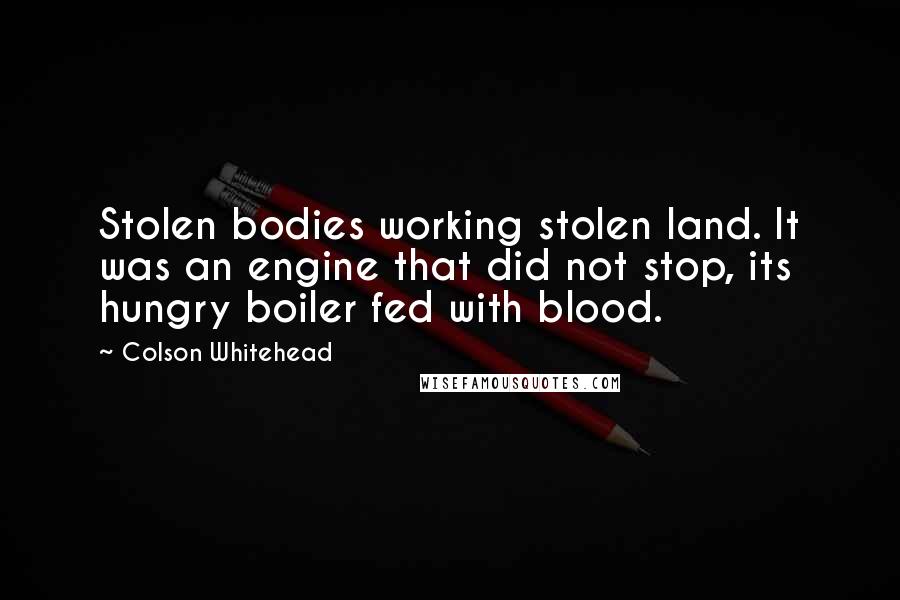 Colson Whitehead Quotes: Stolen bodies working stolen land. It was an engine that did not stop, its hungry boiler fed with blood.