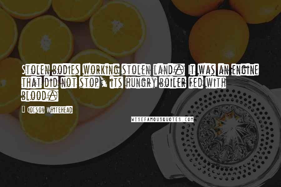 Colson Whitehead Quotes: Stolen bodies working stolen land. It was an engine that did not stop, its hungry boiler fed with blood.