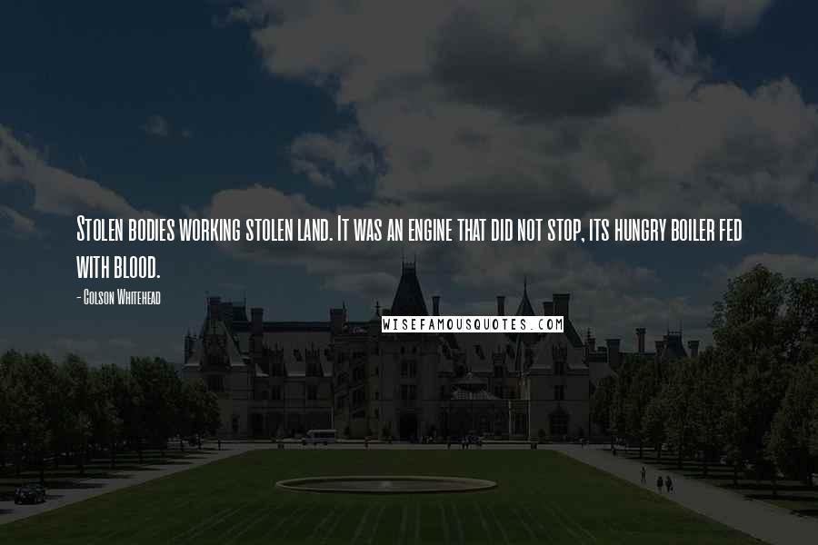 Colson Whitehead Quotes: Stolen bodies working stolen land. It was an engine that did not stop, its hungry boiler fed with blood.