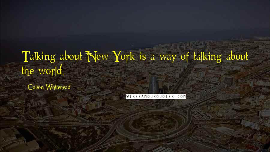 Colson Whitehead Quotes: Talking about New York is a way of talking about the world.