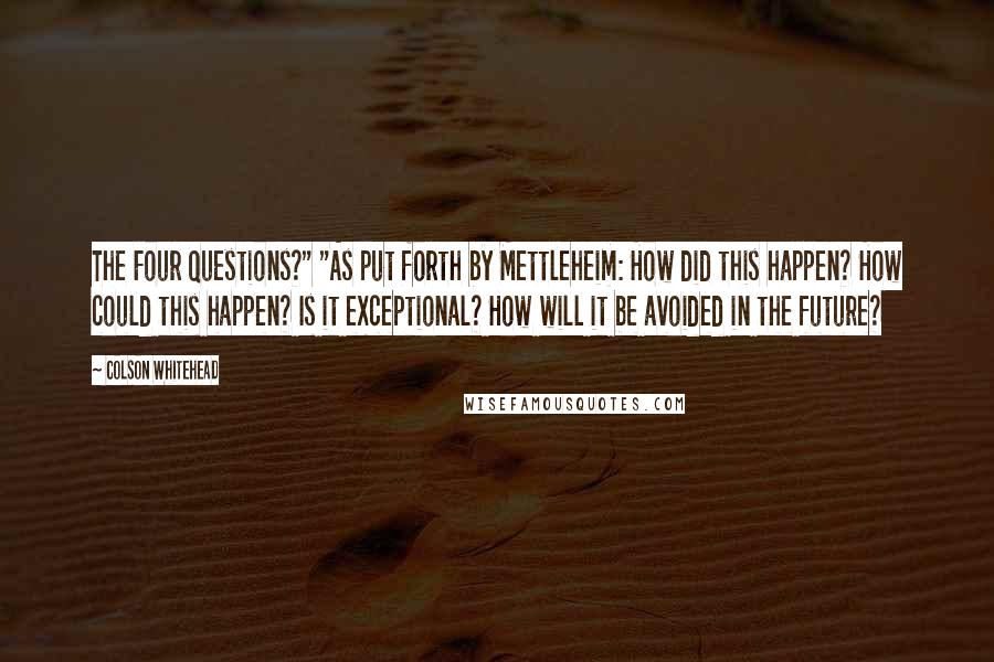 Colson Whitehead Quotes: The Four Questions?" "As put forth by Mettleheim: How did this happen? How could this happen? Is it exceptional? How will it be avoided in the future?